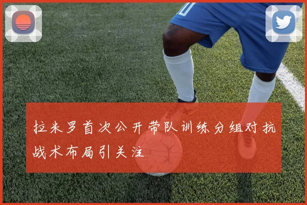 拉米罗首次公开带队训练分组对抗战术布局引关注