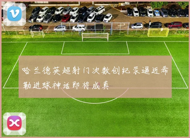 哈兰德英超射门次数创纪录逼近希勒进球神话即将成真