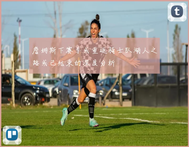 詹姆斯下赛季或重返骑士队湖人之路或已结束的深度分析
