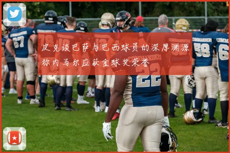 皮克谈巴萨与巴西球员的深厚渊源称内马尔应获金球奖荣誉