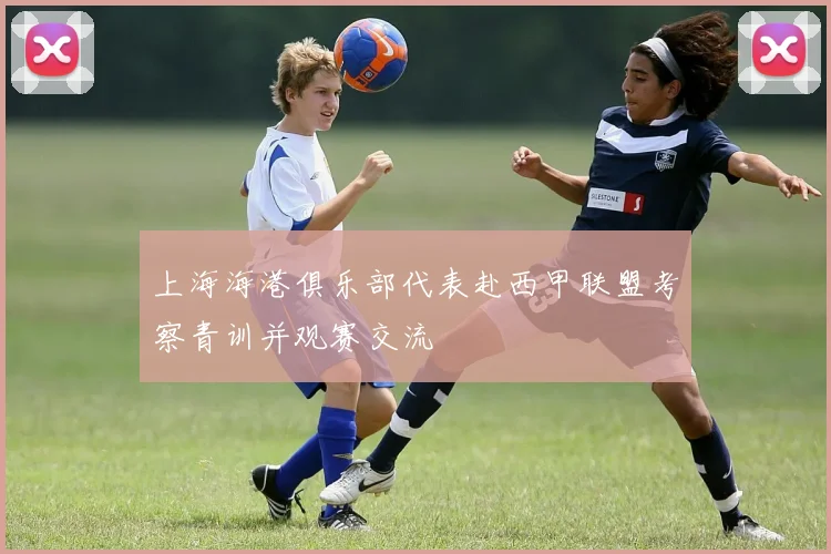 上海海港俱乐部代表赴西甲联盟考察青训并观赛交流