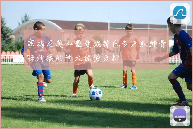 塞梅尼奥加盟曼城替代多库瓜帅青睐新援的两大优势分析