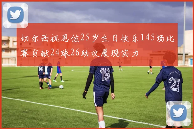 切尔西祝恩佐25岁生日快乐145场比赛贡献24球26助攻展现实力
