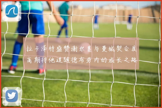 拉卡泽特盛赞谢尔基与曼城契合度高期待他追随德布劳内的成长之路