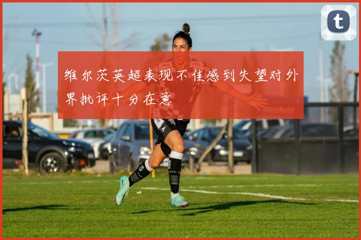 维尔茨英超表现不佳感到失望对外界批评十分在意