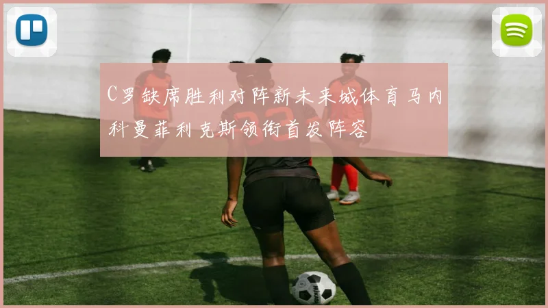 C罗缺席胜利对阵新未来城体育马内科曼菲利克斯领衔首发阵容