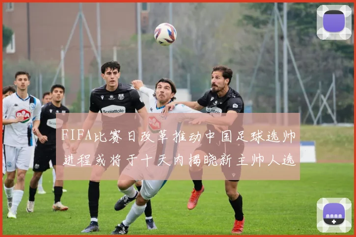 FIFA比赛日改革推动中国足球选帅进程或将于十天内揭晓新主帅人选