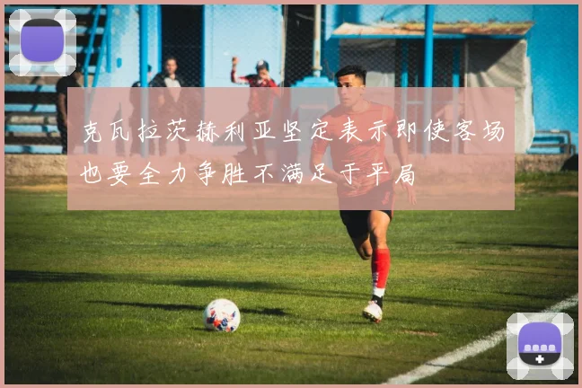克瓦拉茨赫利亚坚定表示即使客场也要全力争胜不满足于平局