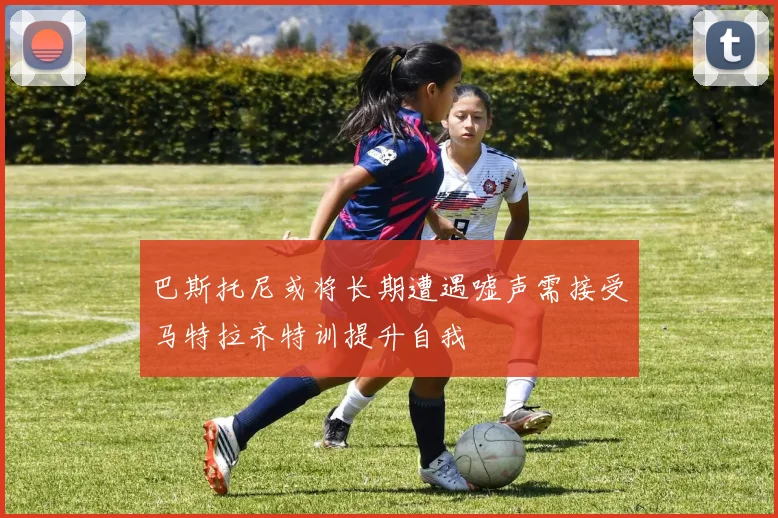 巴斯托尼或将长期遭遇嘘声需接受马特拉齐特训提升自我