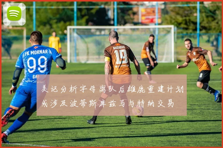 美记分析字母离队后雄鹿重建计划或涉及波蒂斯库兹马与特纳交易