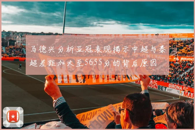 马德兴分析亚冠表现揭示中超与泰超差距加大至5655分的背后原因