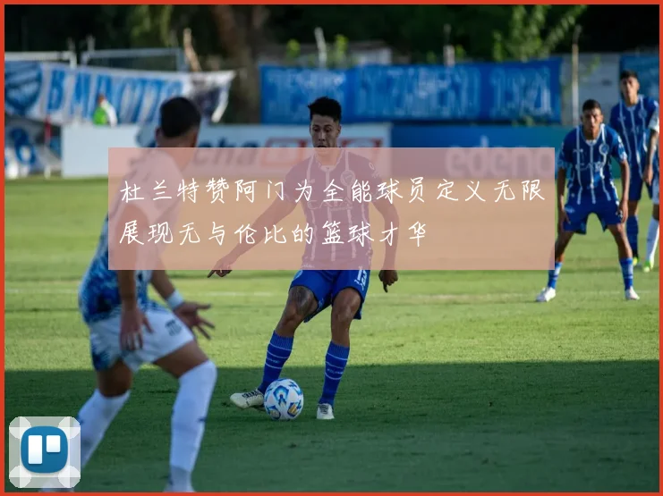 杜兰特赞阿门为全能球员定义无限展现无与伦比的篮球才华