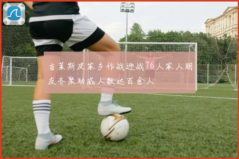 吉莱斯皮家乡作战迎战76人家人朋友齐聚助威人数达百余人