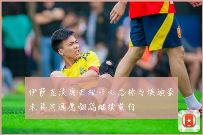 伊萨克谈离开纽卡心态称与埃迪豪未再沟通愿翻篇继续前行