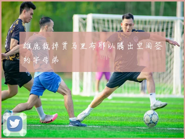 雄鹿裁掉贾马里布耶以腾出空间签约字母弟