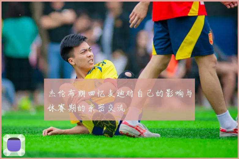 杰伦布朗回忆麦迪对自己的影响与休赛期的亲密交流