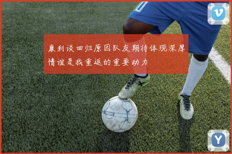 康利谈回归原因队友期待体现深厚情谊是我重返的重要动力