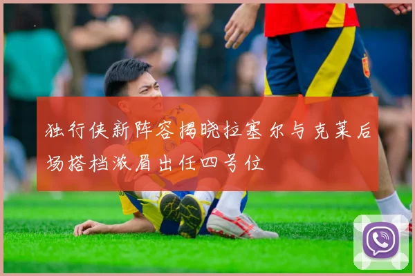 独行侠新阵容揭晓拉塞尔与克莱后场搭档浓眉出任四号位